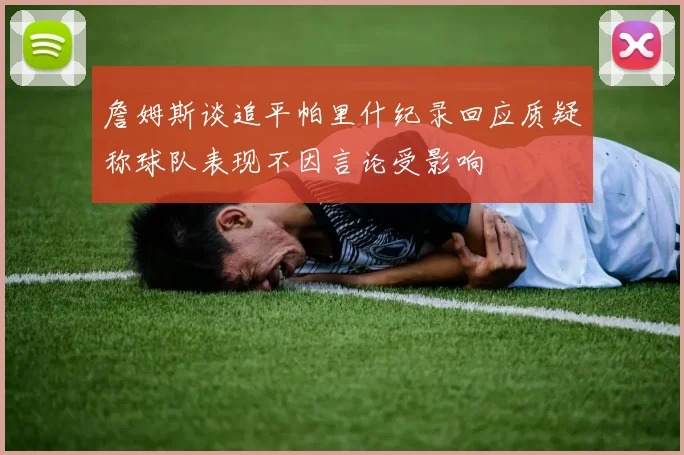 詹姆斯谈追平帕里什纪录回应质疑称球队表现不因言论受影响