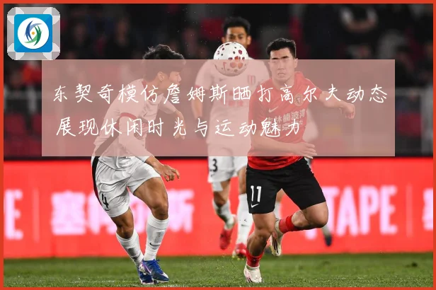 东契奇模仿詹姆斯晒打高尔夫动态 展现休闲时光与运动魅力