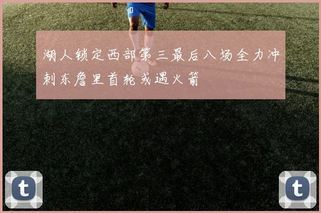 湖人锁定西部第三最后八场全力冲刺东詹里首轮或遇火箭