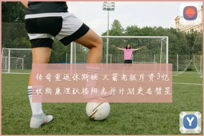 传奇重返休斯顿 火箭老板斥资3亿收购康涅狄格阳光并计划更名彗星队