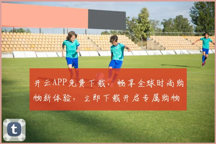 开云APP免费下载，畅享全球时尚购物新体验，立即下载开启专属购物之旅