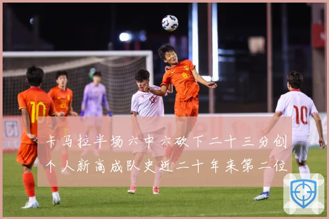 卡马拉半场六中六砍下二十三分创个人新高成队史近二十年来第二位赛场复盘
