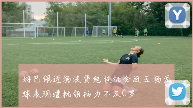 姆巴佩连场浪费绝佳机会近五场无球表现遭批领袖力不及C罗