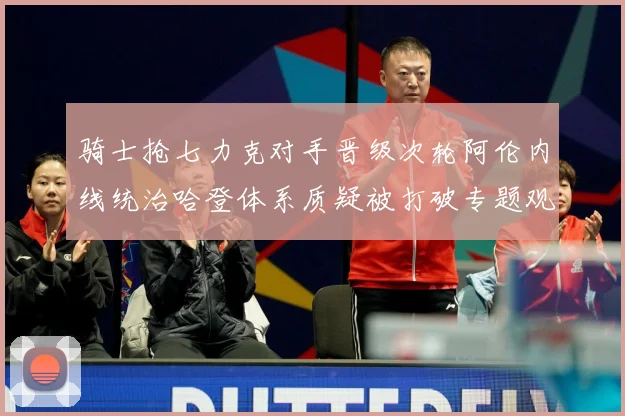 骑士抢七力克对手晋级次轮阿伦内线统治哈登体系质疑被打破专题观察