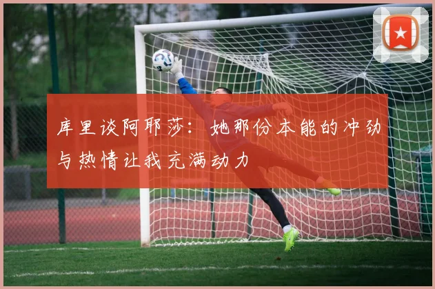 库里谈阿耶莎：她那份本能的冲劲与热情让我充满动力