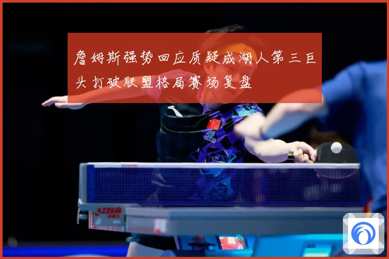詹姆斯强势回应质疑成湖人第三巨头打破联盟格局赛场复盘