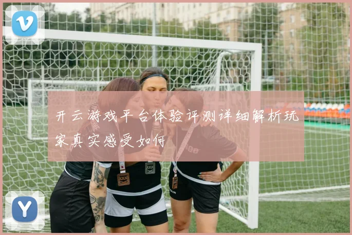 开云游戏平台体验评测详细解析玩家真实感受如何
