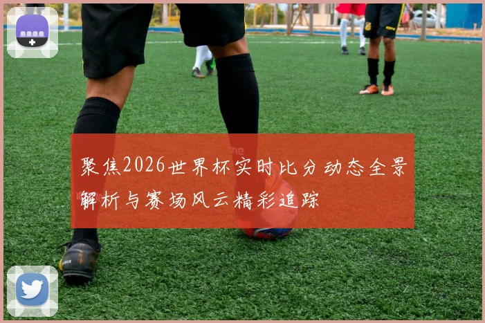 聚焦2026世界杯实时比分动态全景解析与赛场风云精彩追踪