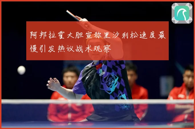 阿邦拉霍大胆宣称里沙利松速度最慢引发热议战术观察