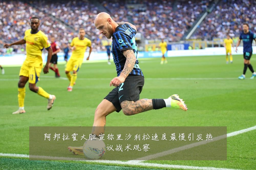 阿邦拉霍大胆宣称里沙利松速度最慢引发热议战术观察